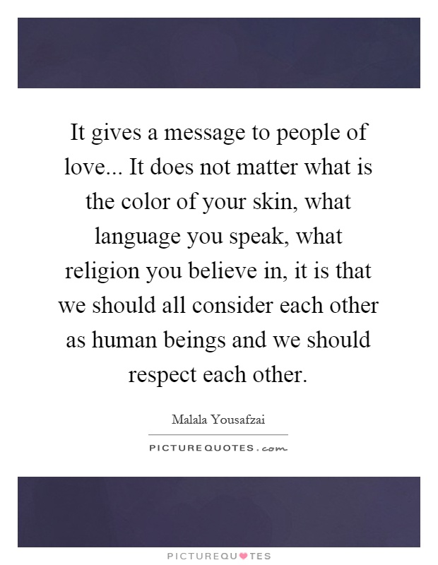 It gives a message to people of love... It does not matter what is the color of your skin, what language you speak, what religion you believe in, it is that we should all consider each other as human beings and we should respect each other Picture Quote #1