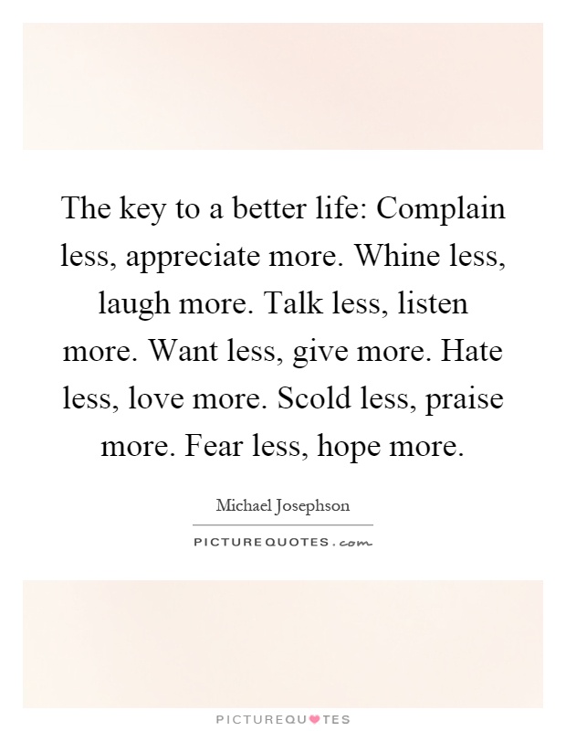The key to a better life: Complain less, appreciate more. Whine less, laugh more. Talk less, listen more. Want less, give more. Hate less, love more. Scold less, praise more. Fear less, hope more Picture Quote #1