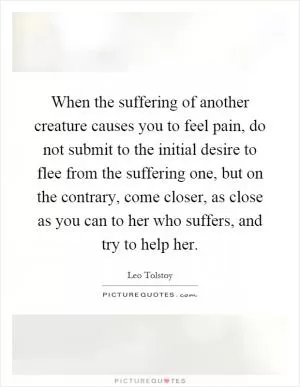 When the suffering of another creature causes you to feel pain, do not submit to the initial desire to flee from the suffering one, but on the contrary, come closer, as close as you can to her who suffers, and try to help her Picture Quote #1