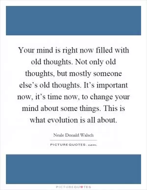 Your mind is right now filled with old thoughts. Not only old thoughts, but mostly someone else’s old thoughts. It’s important now, it’s time now, to change your mind about some things. This is what evolution is all about Picture Quote #1