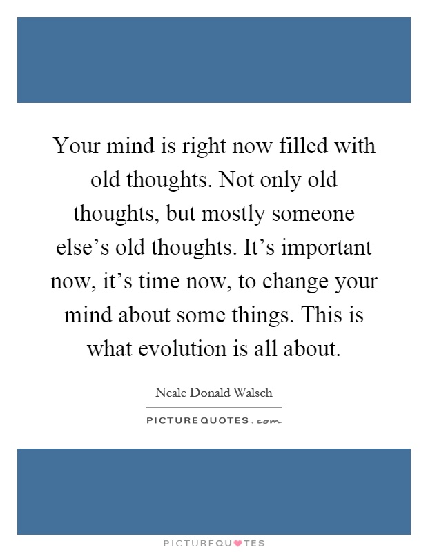 Your mind is right now filled with old thoughts. Not only old thoughts, but mostly someone else's old thoughts. It's important now, it's time now, to change your mind about some things. This is what evolution is all about Picture Quote #1