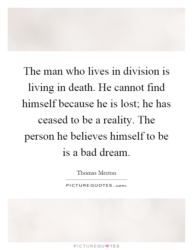 The man who lives in division is living in death. He cannot find himself because he is lost; he has ceased to be a reality. The person he believes himself to be is a bad dream Picture Quote #1