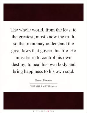 The whole world, from the least to the greatest, must know the truth, so that man may understand the great laws that govern his life. He must learn to control his own destiny, to heal his own body and bring happiness to his own soul Picture Quote #1