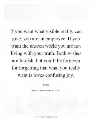 If you want what visible reality can give, you are an employee. If you want the unseen world you are not living with your truth. Both wishes are foolish, but you’ll be forgiven for forgetting that what you really want is loves confusing joy Picture Quote #1