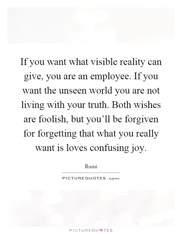 If you want what visible reality can give, you are an employee. If you want the unseen world you are not living with your truth. Both wishes are foolish, but you'll be forgiven for forgetting that what you really want is loves confusing joy Picture Quote #1