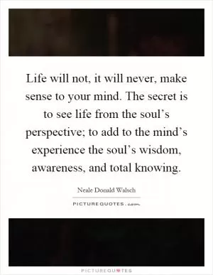 Life will not, it will never, make sense to your mind. The secret is to see life from the soul’s perspective; to add to the mind’s experience the soul’s wisdom, awareness, and total knowing Picture Quote #1