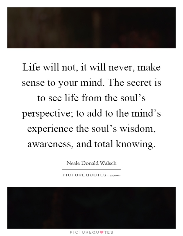 Life will not, it will never, make sense to your mind. The secret is to see life from the soul's perspective; to add to the mind's experience the soul's wisdom, awareness, and total knowing Picture Quote #1