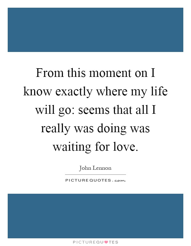 From this moment on I know exactly where my life will go: seems that all I really was doing was waiting for love Picture Quote #1