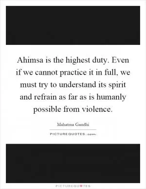 Ahimsa is the highest duty. Even if we cannot practice it in full, we must try to understand its spirit and refrain as far as is humanly possible from violence Picture Quote #1