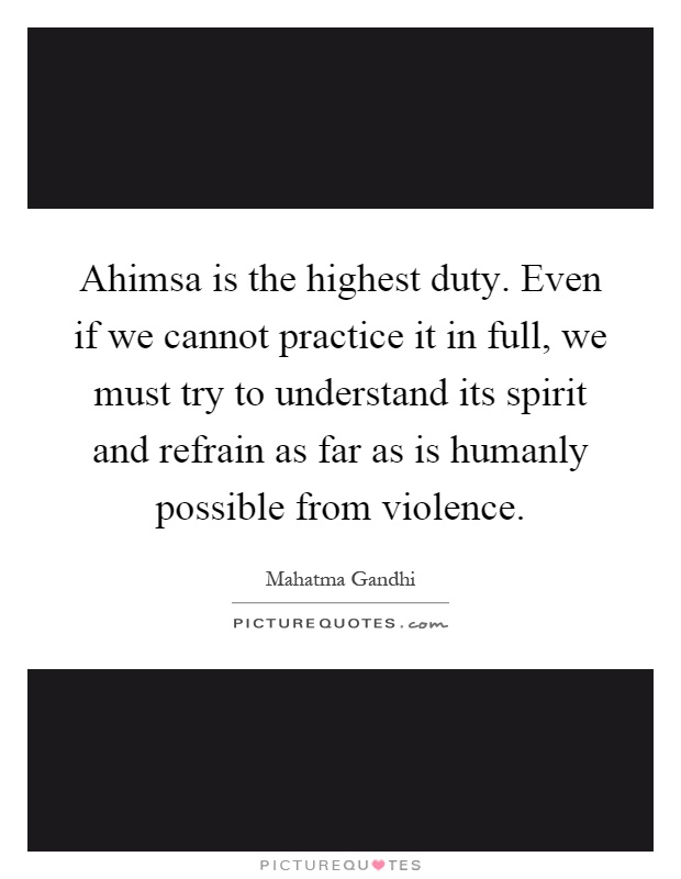 Ahimsa is the highest duty. Even if we cannot practice it in full, we must try to understand its spirit and refrain as far as is humanly possible from violence Picture Quote #1
