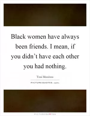 Black women have always been friends. I mean, if you didn’t have each other you had nothing Picture Quote #1