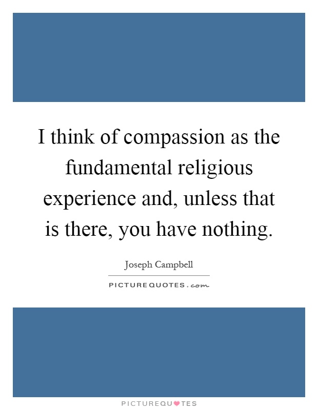 I think of compassion as the fundamental religious experience and, unless that is there, you have nothing Picture Quote #1