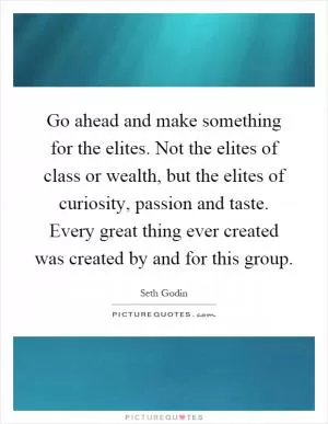 Go ahead and make something for the elites. Not the elites of class or wealth, but the elites of curiosity, passion and taste. Every great thing ever created was created by and for this group Picture Quote #1