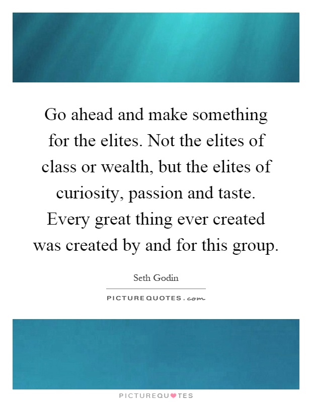 Go ahead and make something for the elites. Not the elites of class or wealth, but the elites of curiosity, passion and taste. Every great thing ever created was created by and for this group Picture Quote #1