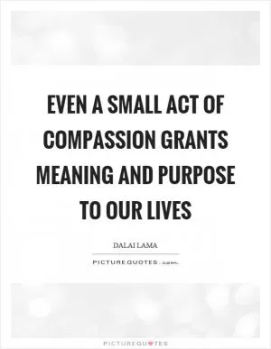 Even a small act of compassion grants meaning and purpose to our lives Picture Quote #1