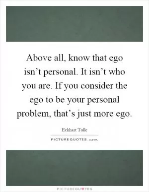 Above all, know that ego isn’t personal. It isn’t who you are. If you consider the ego to be your personal problem, that’s just more ego Picture Quote #1