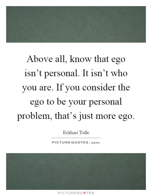 Above all, know that ego isn't personal. It isn't who you are. If you consider the ego to be your personal problem, that's just more ego Picture Quote #1