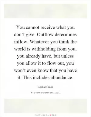 You cannot receive what you don’t give. Outflow determines inflow. Whatever you think the world is withholding from you, you already have, but unless you allow it to flow out, you won’t even know that you have it. This includes abundance Picture Quote #1