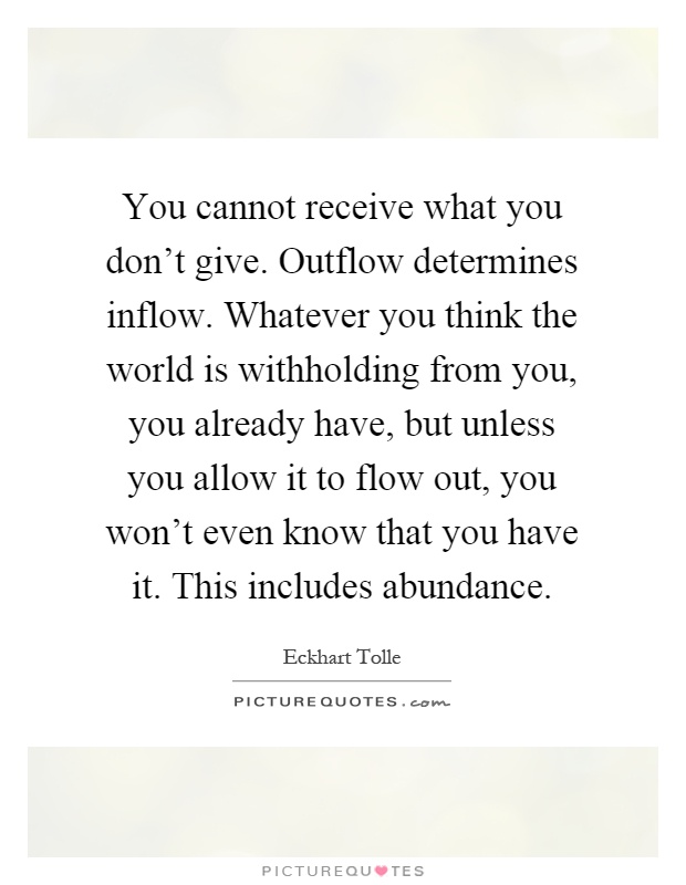 You cannot receive what you don't give. Outflow determines inflow. Whatever you think the world is withholding from you, you already have, but unless you allow it to flow out, you won't even know that you have it. This includes abundance Picture Quote #1