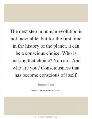 The next step in human evolution is not inevitable, but for the first time in the history of the planet, it can be a conscious choice. Who is making that choice? You are. And who are you? Consciousness that has become conscious of itself Picture Quote #1