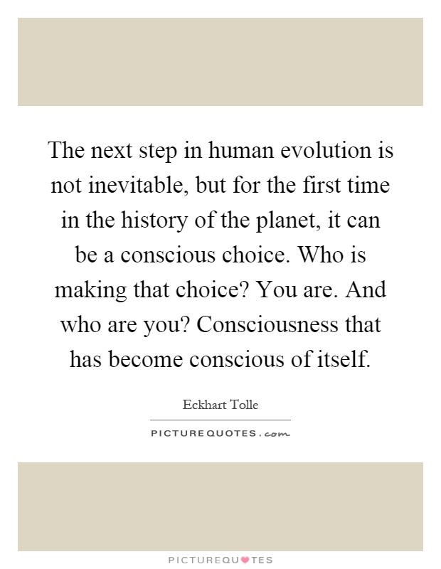 The next step in human evolution is not inevitable, but for the first time in the history of the planet, it can be a conscious choice. Who is making that choice? You are. And who are you? Consciousness that has become conscious of itself Picture Quote #1
