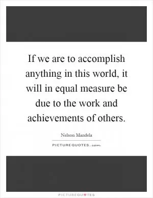 If we are to accomplish anything in this world, it will in equal measure be due to the work and achievements of others Picture Quote #1