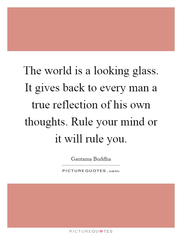 The world is a looking glass. It gives back to every man a true reflection of his own thoughts. Rule your mind or it will rule you Picture Quote #1