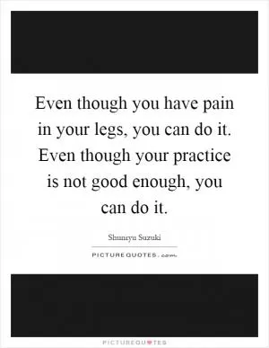 Even though you have pain in your legs, you can do it. Even though your practice is not good enough, you can do it Picture Quote #1