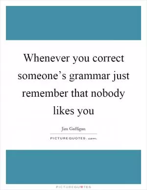 Whenever you correct someone’s grammar just remember that nobody likes you Picture Quote #1