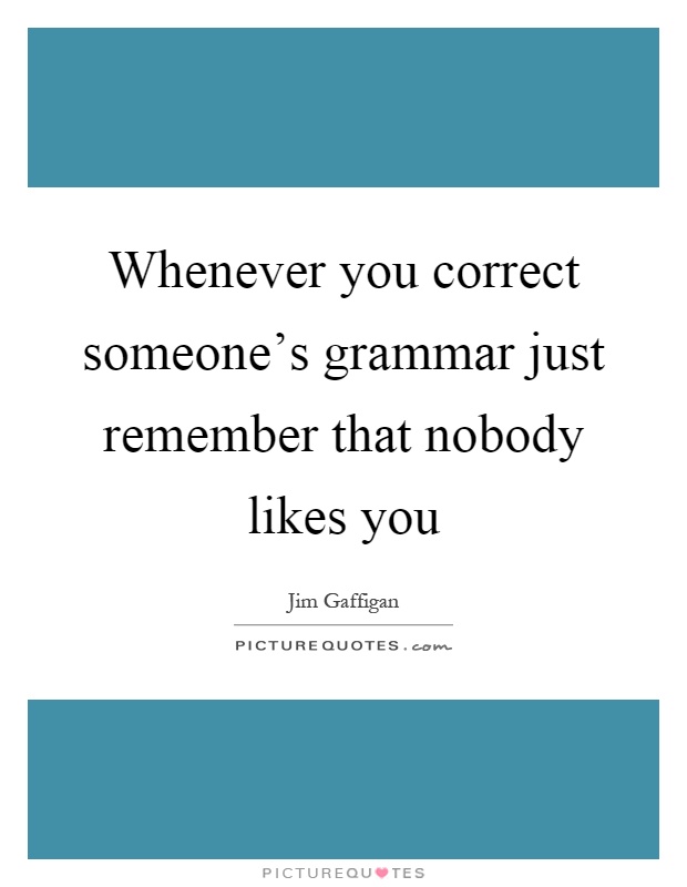 Whenever you correct someone's grammar just remember that nobody likes you Picture Quote #1