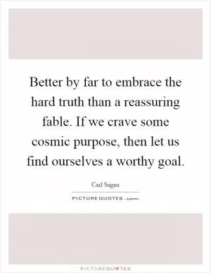 Better by far to embrace the hard truth than a reassuring fable. If we crave some cosmic purpose, then let us find ourselves a worthy goal Picture Quote #1