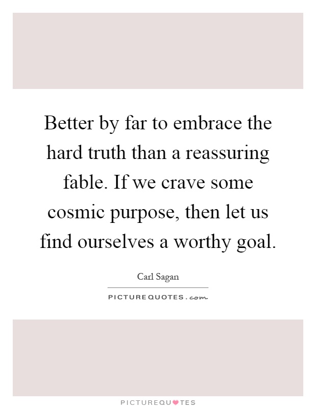Better by far to embrace the hard truth than a reassuring fable. If we crave some cosmic purpose, then let us find ourselves a worthy goal Picture Quote #1