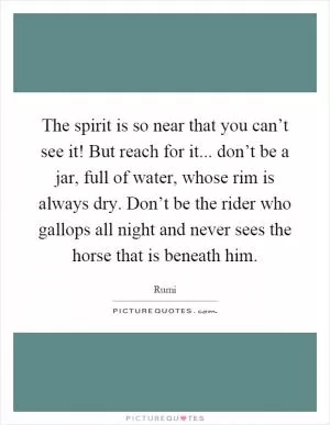 The spirit is so near that you can’t see it! But reach for it... don’t be a jar, full of water, whose rim is always dry. Don’t be the rider who gallops all night and never sees the horse that is beneath him Picture Quote #1