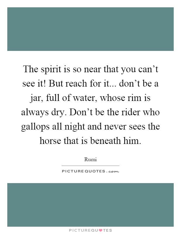 The spirit is so near that you can't see it! But reach for it... don't be a jar, full of water, whose rim is always dry. Don't be the rider who gallops all night and never sees the horse that is beneath him Picture Quote #1