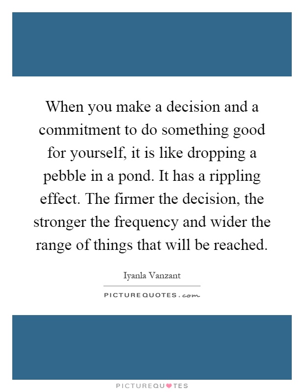 When you make a decision and a commitment to do something good for yourself, it is like dropping a pebble in a pond. It has a rippling effect. The firmer the decision, the stronger the frequency and wider the range of things that will be reached Picture Quote #1