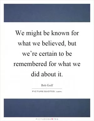 We might be known for what we believed, but we’re certain to be remembered for what we did about it Picture Quote #1