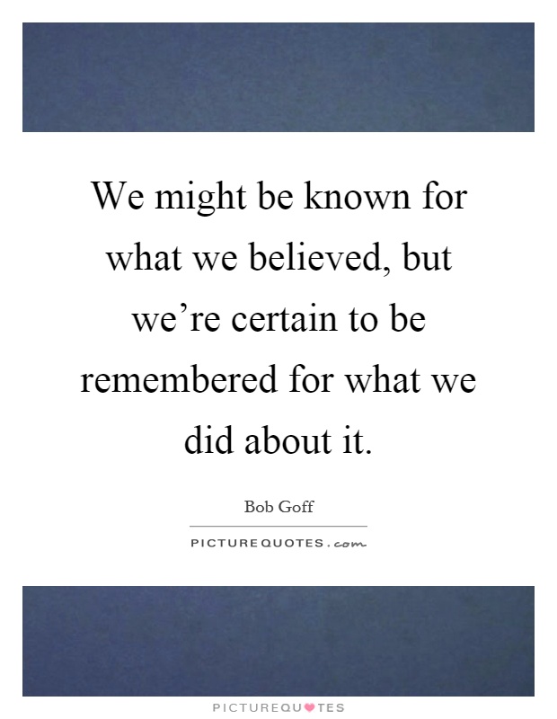 We might be known for what we believed, but we're certain to be remembered for what we did about it Picture Quote #1