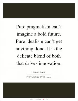 Pure pragmatism can’t imagine a bold future. Pure idealism can’t get anything done. It is the delicate blend of both that drives innovation Picture Quote #1