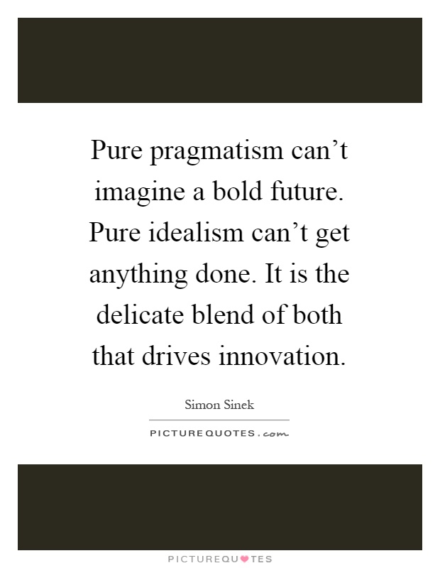 Pure pragmatism can't imagine a bold future. Pure idealism can't get anything done. It is the delicate blend of both that drives innovation Picture Quote #1