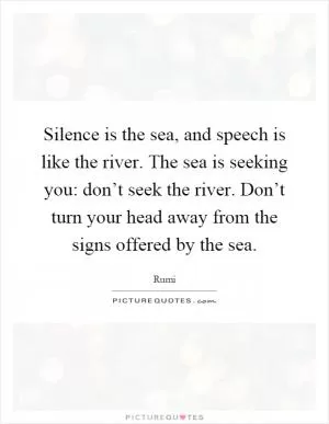 Silence is the sea, and speech is like the river. The sea is seeking you: don’t seek the river. Don’t turn your head away from the signs offered by the sea Picture Quote #1
