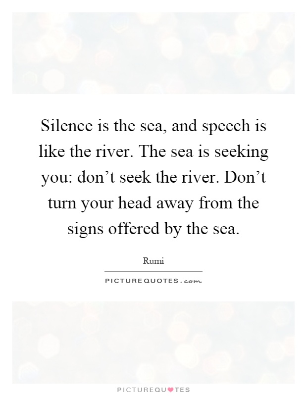 Silence is the sea, and speech is like the river. The sea is seeking you: don't seek the river. Don't turn your head away from the signs offered by the sea Picture Quote #1