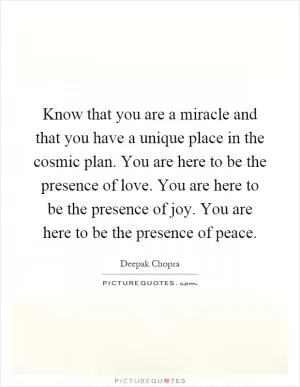 Know that you are a miracle and that you have a unique place in the cosmic plan. You are here to be the presence of love. You are here to be the presence of joy. You are here to be the presence of peace Picture Quote #1