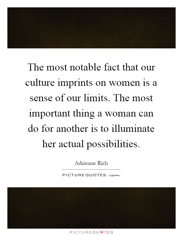 The most notable fact that our culture imprints on women is a sense of our limits. The most important thing a woman can do for another is to illuminate her actual possibilities Picture Quote #1