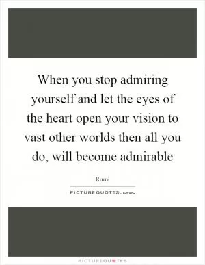 When you stop admiring yourself and let the eyes of the heart open your vision to vast other worlds then all you do, will become admirable Picture Quote #1