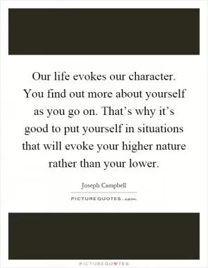 Our life evokes our character. You find out more about yourself as you go on. That’s why it’s good to put yourself in situations that will evoke your higher nature rather than your lower Picture Quote #1