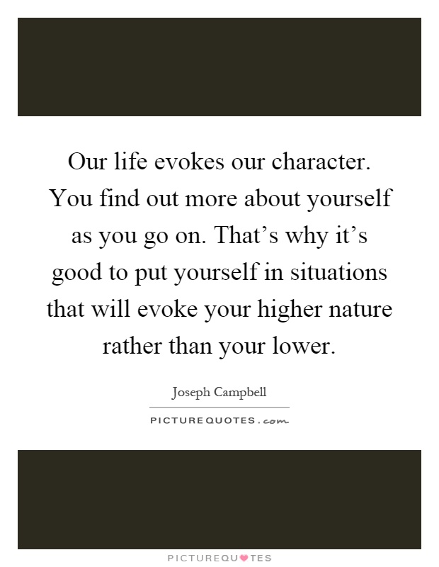 Our life evokes our character. You find out more about yourself as you go on. That's why it's good to put yourself in situations that will evoke your higher nature rather than your lower Picture Quote #1