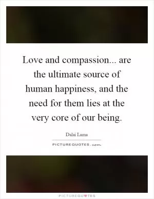 Love and compassion... are the ultimate source of human happiness, and the need for them lies at the very core of our being Picture Quote #1