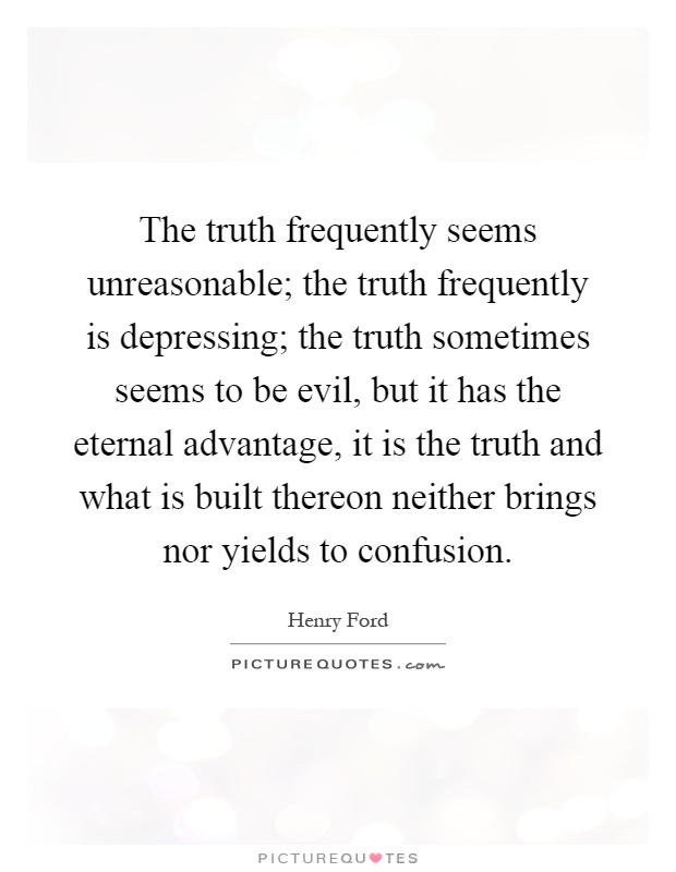 The truth frequently seems unreasonable; the truth frequently is depressing; the truth sometimes seems to be evil, but it has the eternal advantage, it is the truth and what is built thereon neither brings nor yields to confusion Picture Quote #1