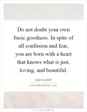 Do not doubt your own basic goodness. In spite of all confusion and fear, you are born with a heart that knows what is just, loving, and beautiful Picture Quote #1