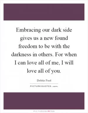 Embracing our dark side gives us a new found freedom to be with the darkness in others. For when I can love all of me, I will love all of you Picture Quote #1